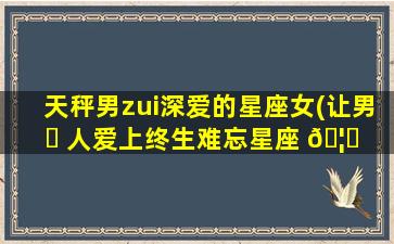 天秤男zui
深爱的星座女(让男 ☘ 人爱上终生难忘星座 🦄 女)